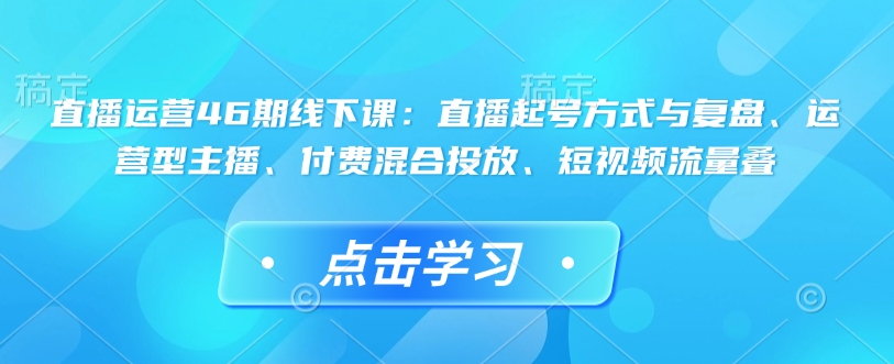 【2025.01.28】直播运营46期线下课：直播起号方式与复盘、运营型主播、付费混合投放、短视频流量叠百度网盘免费下载-芽米宝库