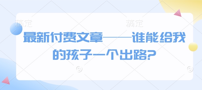 【2025.01.20】最新付费文章——谁能给我的孩子一个出路?百度网盘免费下载-芽米宝库