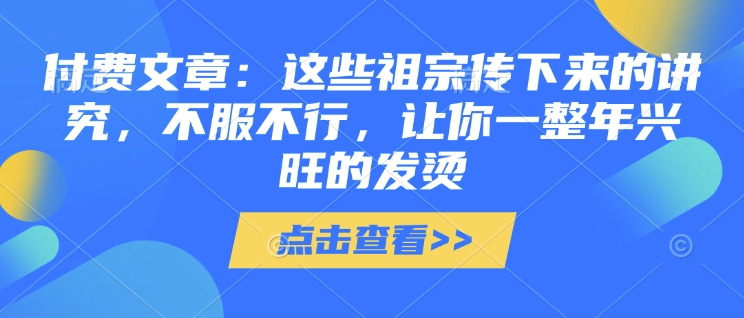 【2025.01.19】付费文章：这些祖宗传下来的讲究，不服不行，让你一整年兴旺的发烫!(全文收藏)百度网盘免费下载-芽米宝库