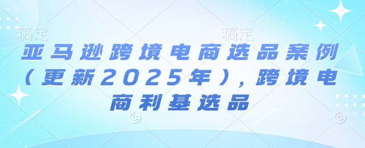 图片[1]-【2025.01.09】亚马逊跨境电商选品案例(更新2025年)，跨境电商利基选品百度网盘免费下载-芽米宝库