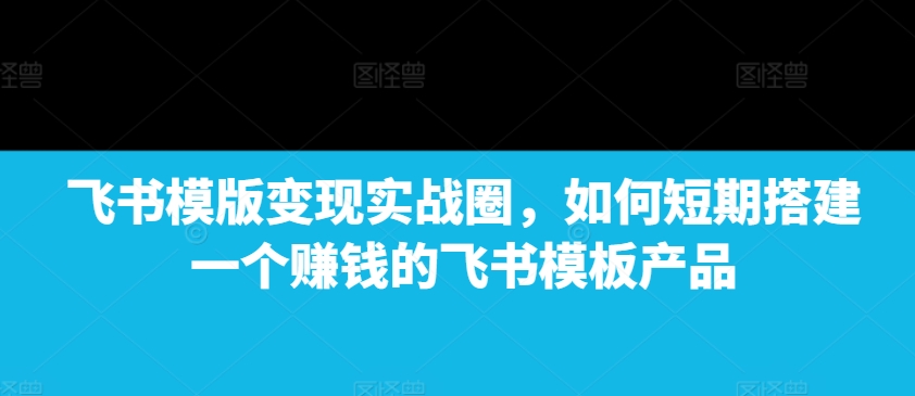 【2024.12.20】飞书模版变现实战圈，如何短期搭建一个赚钱的飞书模板产品百度网盘免费下载-芽米宝库