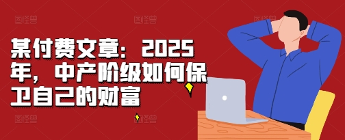 【2024.11.25】某付费文章：2025年，中产阶级如何保卫自己的财富百度网盘免费下载-芽米宝库