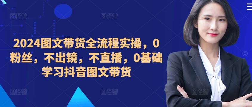 【2024.10.08】​​​​​​2024图文带货全流程实操，0粉丝，不出镜，不直播，0基础学习抖音图文带货百度网盘免费下载-芽米宝库