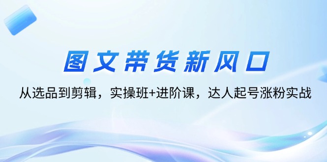图片[1]-【2024.08.26】图文带货新风口：从选品到剪辑，实操班+进阶课，达人起号涨粉实战百度网盘免费下载-芽米宝库