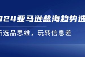 【2024.07.21】2024亚马逊蓝海趋势选法，全新选品思维，玩转信息差百度网盘免费下载-芽米宝库
