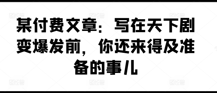 图片[1]-【2024.07.20】某付费文章：写在天下剧变爆发前，你还来得及准备的事儿百度网盘免费下载-芽米宝库