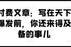 【2024.07.20】某付费文章：写在天下剧变爆发前，你还来得及准备的事儿百度网盘免费下载-芽米宝库