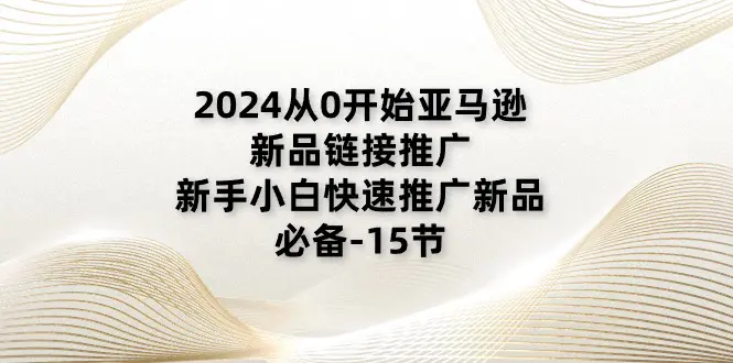 图片[1]-【2024.06.24】2024从0开始亚马逊新品链接推广，新手小白快速推广新品的必备-15节百度网盘免费下载-芽米宝库