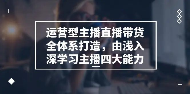 图片[1]-【2024.06.23】运营型主播直播带货全体系打造，由浅入深学习主播四大能力（9节）百度网盘免费下载-芽米宝库