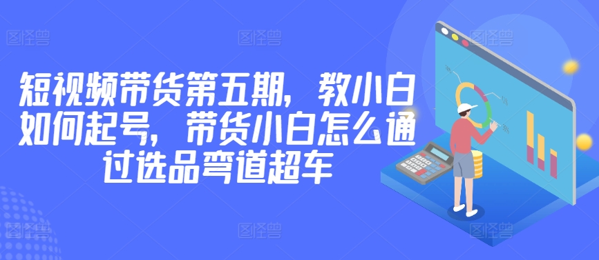 图片[1]-【2024.04.09】价值2980短视频带货第五期，教小白如何起号，带货小白怎么通过选品弯道超车百度网盘免费下载-芽米宝库