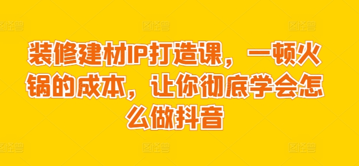 图片[1]-【2024.03.29】装修建材IP打造课，一顿火锅的成本，让你彻底学会怎么做抖音百度网盘免费下载-芽米宝库