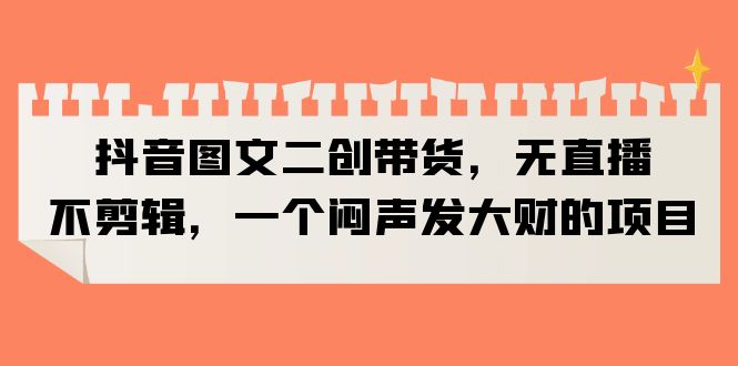 图片[1]-【2023.06.24】抖音图文二创带货，无直播，不剪辑，一个闷声发大财的项目百度网盘免费下载-芽米宝库