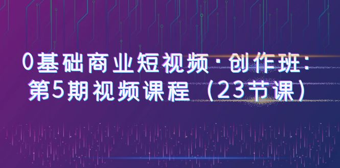图片[1]-【2023.06.12】0基础商业短视频·创作班：第5期视频课程（23节课）百度网盘免费下载-芽米宝库