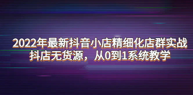 图片[1]-【2022.10.26】2022年最新抖音小店精细化店群实战，抖店无货源，从0到1系统教学百度网盘免费下载-芽米宝库